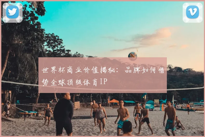世界杯商业价值揭秘:品牌如何借势全球顶级体育IP
