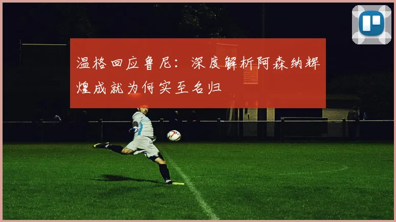温格回应鲁尼：深度解析阿森纳辉煌成就为何实至名归