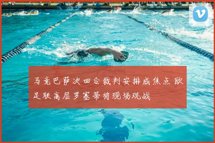 马竞巴萨次回合裁判安排成焦点 欧足联高层罗塞蒂将现场观战