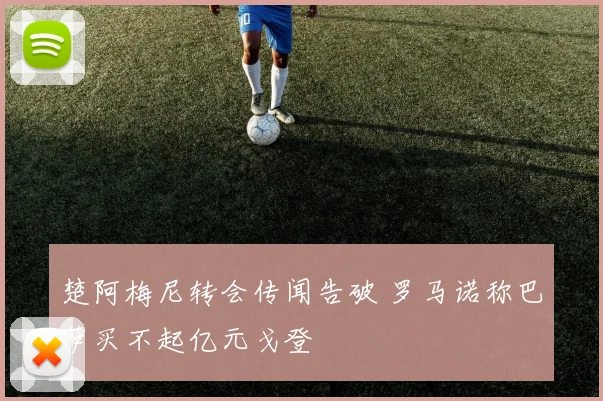 楚阿梅尼转会传闻告破 罗马诺称巴萨买不起亿元戈登