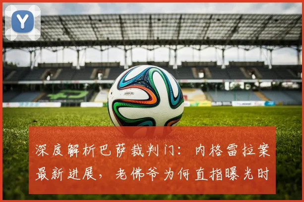深度解析巴萨裁判门：内格雷拉案最新进展，老佛爷为何直指曝光时机？