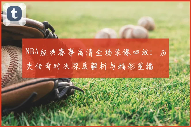 NBA经典赛事高清全场录像回放:历史传奇对决深度解析与精彩重播