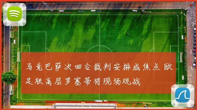 马竞巴萨次回合裁判安排成焦点 欧足联高层罗塞蒂将现场观战